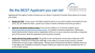 Be the BEST Applicant you can be!
Applying with the highest number of points you can obtain is important! Consider these options to increase
your points:
 Retake the TEAS: If your score is not high enough for points or you want to obtain more points for your
score, you can retake the TEAS – just be sure to wait 3 months in between each time you take it.
 Apply for and obtain residency status: If you are not coded as an “In-County resident”, go to
http://www.hgtc.edu/admissions/residency.html to complete a Residency Application. Obtaining a
South Carolina driver’s license and car registration (if the car is in your name) are normally an important
part of this process. Read the application and instructions carefully.
 Apply with the best grades possible: The grades in your prerequisite courses play a large part in PN
acceptance. Strive for A’s to keep your GPA high. If you make C’s in some of your courses, consider
retaking the course(s) to get a higher grade. *Always check with financial aid before retaking courses as
it may affect your Satisfactory Academic Progress (SAP) if you retake too many or already have W’s, F’s
or D’s in other courses.
 