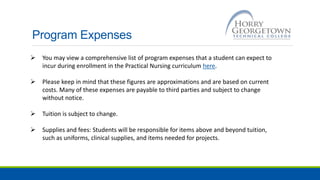 Program Expenses
 You may view a comprehensive list of program expenses that a student can expect to
incur during enrollment in the Practical Nursing curriculum here.
 Please keep in mind that these figures are approximations and are based on current
costs. Many of these expenses are payable to third parties and subject to change
without notice.
 Tuition is subject to change.
 Supplies and fees: Students will be responsible for items above and beyond tuition,
such as uniforms, clinical supplies, and items needed for projects.
 