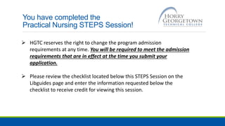 You have completed the
Practical Nursing STEPS Session!
 HGTC reserves the right to change the program admission
requirements at any time. You will be required to meet the admission
requirements that are in effect at the time you submit your
application.
 Please review the checklist located below this STEPS Session on the
Libguides page and enter the information requested below the
checklist to receive credit for viewing this session.
 