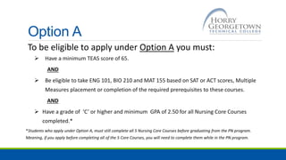Option A
To be eligible to apply under Option A you must:
 Have a minimum TEAS score of 65.
AND
 Be eligible to take ENG 101, BIO 210 and MAT 155 based on SAT or ACT scores, Multiple
Measures placement or completion of the required prerequisites to these courses.
AND
 Have a grade of ‘C’ or higher and minimum GPA of 2.50 for all Nursing Core Courses
completed.*
*Students who apply under Option A, must still complete all 5 Nursing Core Courses before graduating from the PN program.
Meaning, if you apply before completing all of the 5 Core Courses, you will need to complete them while in the PN program.
 