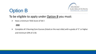 Option B
To be eligible to apply under Option B you must:
 Have a minimum TEAS Score of 58.7.
AND
 Complete all 5 Nursing Core Courses (listed on the next slide) with a grade of ‘C’ or higher
and minimum GPA of 2.50.
 