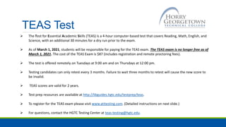 TEAS Test
 The Test for Essential Academic Skills (TEAS) is a 4-hour computer-based test that covers Reading, Math, English, and
Science, with an additional 30 minutes for a dry run prior to the exam.
 As of March 1, 2021, students will be responsible for paying for the TEAS exam. The TEAS exam is no longer free as of
March 1, 2021. The cost of the TEAS Exam is $87 (includes registration and remote proctoring fees).
 The test is offered remotely on Tuesdays at 9:00 am and on Thursdays at 12:00 pm.
 Testing candidates can only retest every 3 months. Failure to wait three months to retest will cause the new score to
be invalid.
 TEAS scores are valid for 2 years.
 Test prep resources are available at http://libguides.hgtc.edu/testprep/teas.
 To register for the TEAS exam please visit www.atitesting.com. (Detailed instructions on next slide.)
 For questions, contact the HGTC Testing Center at teas-testing@hgtc.edu.
 