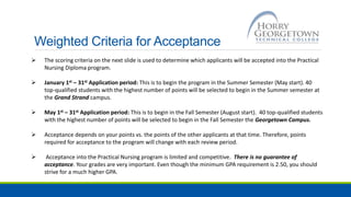 Weighted Criteria for Acceptance
 The scoring criteria on the next slide is used to determine which applicants will be accepted into the Practical
Nursing Diploma program.
 January 1st – 31st Application period: This is to begin the program in the Summer Semester (May start). 40
top-qualified students with the highest number of points will be selected to begin in the Summer semester at
the Grand Strand campus.
 May 1st – 31st Application period: This is to begin in the Fall Semester (August start). 40 top-qualified students
with the highest number of points will be selected to begin in the Fall Semester the Georgetown Campus.
 Acceptance depends on your points vs. the points of the other applicants at that time. Therefore, points
required for acceptance to the program will change with each review period.
 Acceptance into the Practical Nursing program is limited and competitive. There is no guarantee of
acceptance. Your grades are very important. Even though the minimum GPA requirement is 2.50, you should
strive for a much higher GPA.
 