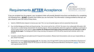 Requirements AFTER Acceptance
If you are accepted into the program, your acceptance letter will provide detailed instructions and deadlines for completing
the following items. DO NOT complete them before you are instructed. This information is being provided so that you can
plan ahead to cover the costs of these items.
1. Submit a $500.00 tuition deposit to reserve your seat. This is an out-of-pocket expense and not covered by financial aid.
2. Pass Certified Background Check and Drug Screening. The current cost for this is $72.03. The return of an unfavorable CBS and/or UDS
may result in a student being removed from the desired program. Clinical sites/facilities determine applicant’s eligibility to participate in
clinical studies based on their policies. If you complete the background check before being instructed to do so you will have to redo it
and pay the fee again. The Background Check, drug screening, and payment of $72.03 will be required each semester while in the
program.
3. Complete a Health Physical and submit proof of required immunizations. (Physical and immunizations costs are your responsibility, so
plan ahead financially.)
4. Show proof of current Health Care Providers CPR. You may take a class through HGTC’s Continuing Education/Workforce Development
Department. You may register online for the course on the HGTC Continuing Education/Workforce Development website. This course
costs approximately $105.00.
 
