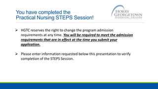 You have completed the
Practical Nursing STEPS Session!
 HGTC reserves the right to change the program admission
requirements at any time. You will be required to meet the admission
requirements that are in effect at the time you submit your
application.
 Please enter information requested below this presentation to verify
completion of the STEPS Session.
 