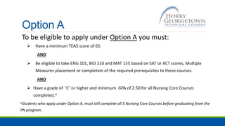 Option A
To be eligible to apply under Option A you must:
 Have a minimum TEAS score of 65.
AND
 Be eligible to take ENG 101, BIO 210 and MAT 155 based on SAT or ACT scores, Multiple
Measures placement or completion of the required prerequisites to these courses.
AND
 Have a grade of ‘C’ or higher and minimum GPA of 2.50 for all Nursing Core Courses
completed.*
*Students who apply under Option A, must still complete all 5 Nursing Core Courses before graduating from the
PN program.
 
