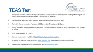 TEAS Test
 The Test for Essential Academic Skills (TEAS) is a 4-hour computer-based test that covers Reading, Math, English, and
Science, with an additional 30 minutes for a dry run prior to the exam.
 The cost of the TEAS Exam is $87 (includes registration and remote proctoring fees).
 The test is offered remotely on Tuesdays at 9:00 am and on Thursdays at 12:00 pm.
 Testing candidates can only retest every 3 months. Failure to wait three months to retest will cause the new score to
be invalid.
 TEAS scores are valid for 2 years.
 Test prep resources are available at http://libguides.hgtc.edu/testprep/teas.
 To register for the TEAS exam please visit www.atitesting.com. (Detailed instructions on next slide.)
 For questions, contact the HGTC Testing Center at teas-testing@hgtc.edu.
 