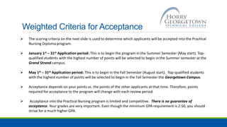 Weighted Criteria for Acceptance
 The scoring criteria on the next slide is used to determine which applicants will be accepted into the Practical
Nursing Diploma program.
 January 1st – 31st Application period: This is to begin the program in the Summer Semester (May start). Top-
qualified students with the highest number of points will be selected to begin in the Summer semester at the
Grand Strand campus.
 May 1st – 31st Application period: This is to begin in the Fall Semester (August start). Top-qualified students
with the highest number of points will be selected to begin in the Fall Semester the Georgetown Campus.
 Acceptance depends on your points vs. the points of the other applicants at that time. Therefore, points
required for acceptance to the program will change with each review period.
 Acceptance into the Practical Nursing program is limited and competitive. There is no guarantee of
acceptance. Your grades are very important. Even though the minimum GPA requirement is 2.50, you should
strive for a much higher GPA.
 
