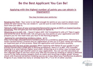 Be the Best Applicant You Can Be!
Applying with the highest number of points you can obtain is
important!!!
You may increase your points by:
Retaking the TEAS – Your score is not high enough for points or you want to obtain more
points for your score? You can retake it – just be sure to wait three months in between
each time you take it.
Taking 8 credit hours of your prerequisite/General Ed courses at HGTC or Coastal Carolina
University. This will give you two more points on Option B.
Obtaining an A in AHS 126 - Haven’t taken AHS 126? Completed it with a C? Take it again
and strive for an A. An A in AHS 126 will give you two points on your application and will
prepare you for the math tests you face in the Nursing program.
Applying for and obtaining residency status – go to
http://www.hgtc.edu/admissions/residency.html for a residency application. Obtaining a
South Carolina driver’s license and car registration (if the car is in your name) are normally
an important part of this process. Read the application and instructions carefully.
Applying with the best grades possible! When applying with Option B your grades in your
prereq courses play a large part in Nursing acceptance. Have a C in MAT 155? Consider
retaking it or even taking a higher level math. Achieving an A in either may increase your
GPA high enough to get another point on your application. You can use the calculator on
the Libguides page to see how much your GPA will increase by retaking or taking a different
course in the same prereq category (such as math) and receiving a higher grade. Always
check with financial aid before retaking courses as it may affect your Satisfactory Academic
Progress if you retake too many or already have W’s, F’s or D’s in other courses.
 