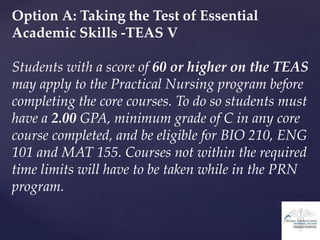 Option A: Taking the Test of Essential
Academic Skills -TEAS V
Students with a score of 60 or higher on the TEAS
may apply to the Practical Nursing program before
completing the core courses. To do so students must
have a 2.00 GPA, minimum grade of C in any core
course completed, and be eligible for BIO 210, ENG
101 and MAT 155. Courses not within the required
time limits will have to be taken while in the PRN
program.
 