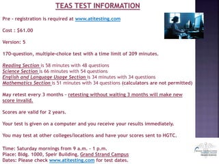 TEAS TEST INFORMATION
Pre - registration is required at www.atitesting.com
Cost : $61.00
Version: 5
170-question, multiple-choice test with a time limit of 209 minutes.
Reading Section is 58 minutes with 48 questions
Science Section is 66 minutes with 54 questions
English and Language Usage Section is 34 minutes with 34 questions
Mathematics Section is 51 minutes with 34 questions (calculators are not permitted)
May retest every 3 months – retesting without waiting 3 months will make new
score invalid.
Scores are valid for 2 years.
Your test is given on a computer and you receive your results immediately.
You may test at other colleges/locations and have your scores sent to HGTC.
Time: Saturday mornings from 9 a.m. – 1 p.m.
Place: Bldg. 1000, Speir Building, Grand Strand Campus
Dates: Please check www.atitesting.com for test dates.
 