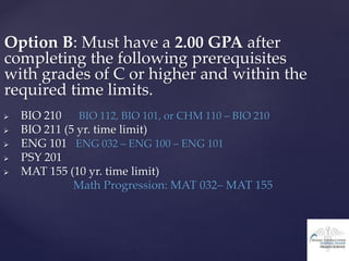 Option B: Must have a 2.00 GPA after
completing the following prerequisites
with grades of C or higher and within the
required time limits.
 BIO 210 BIO 112, BIO 101, or CHM 110 – BIO 210
 BIO 211 (5 yr. time limit)
 ENG 101 ENG 032 – ENG 100 – ENG 101
 PSY 201
 MAT 155 (10 yr. time limit)
Math Progression: MAT 032– MAT 155
 