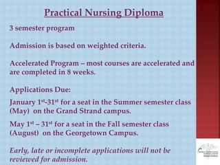 Practical Nursing Diploma
3 semester program
Admission is based on weighted criteria.
Accelerated Program – most courses are accelerated and
are completed in 8 weeks.
Applications Due:
January 1st-31st for a seat in the Summer semester class
(May) on the Grand Strand campus.
May 1st – 31st for a seat in the Fall semester class
(August) on the Georgetown Campus.
Early, late or incomplete applications will not be
reviewed for admission.
 