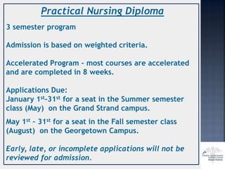 Practical Nursing Diploma
3 semester program
Admission is based on weighted criteria.
Accelerated Program – most courses are accelerated
and are completed in 8 weeks.
Applications Due:
January 1st-31st for a seat in the Summer semester
class (May) on the Grand Strand campus.
May 1st – 31st for a seat in the Fall semester class
(August) on the Georgetown Campus.
Early, late, or incomplete applications will not be
reviewed for admission.
 