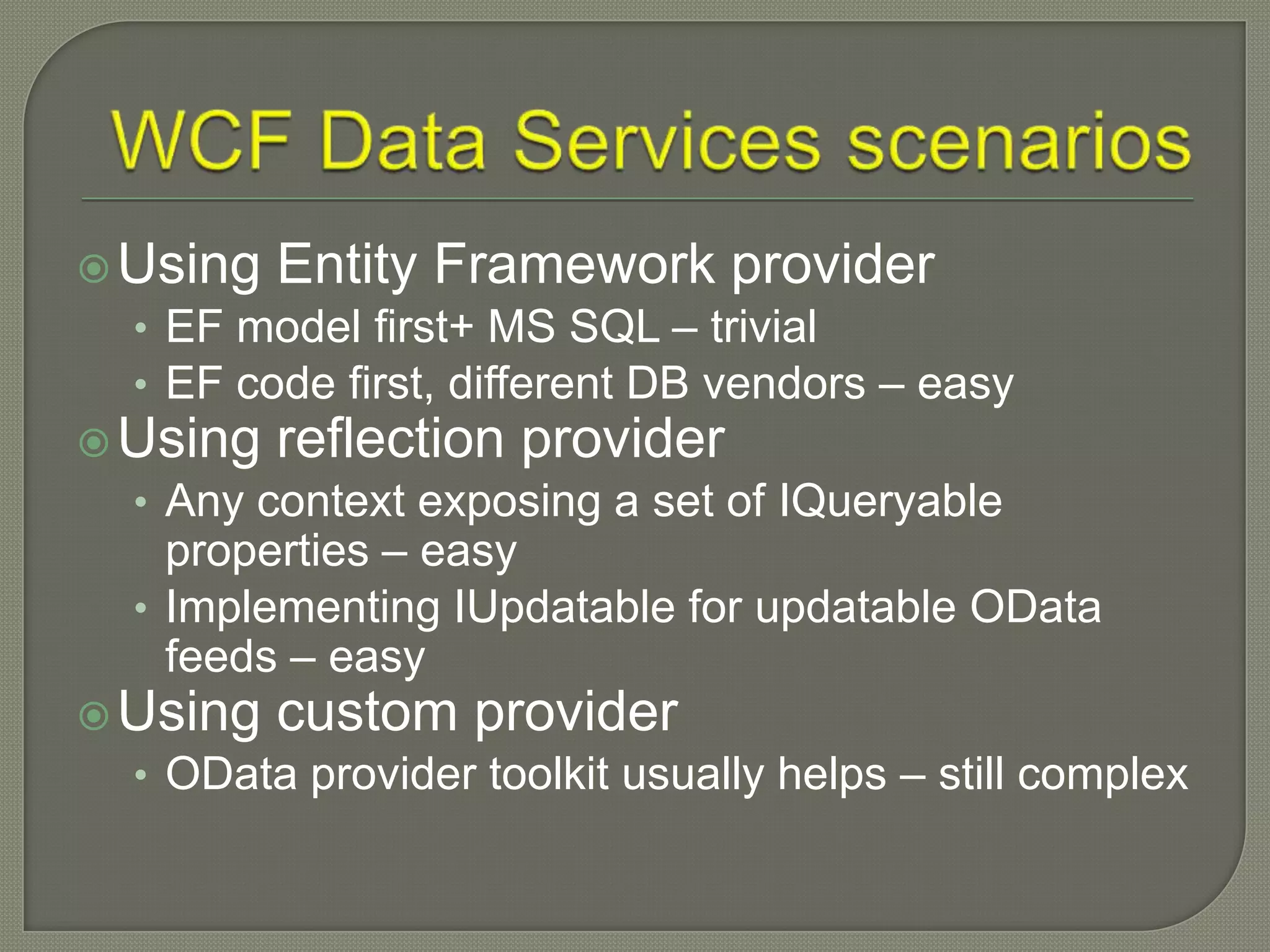  Using Entity Framework provider
  • EF model first+ MS SQL – trivial
  • EF code first, different DB vendors – easy
 Using reflection provider
  • Any context exposing a set of IQueryable
    properties – easy
  • Implementing IUpdatable for updatable OData
    feeds – easy
 Using custom provider
  • OData provider toolkit usually helps – still complex
 