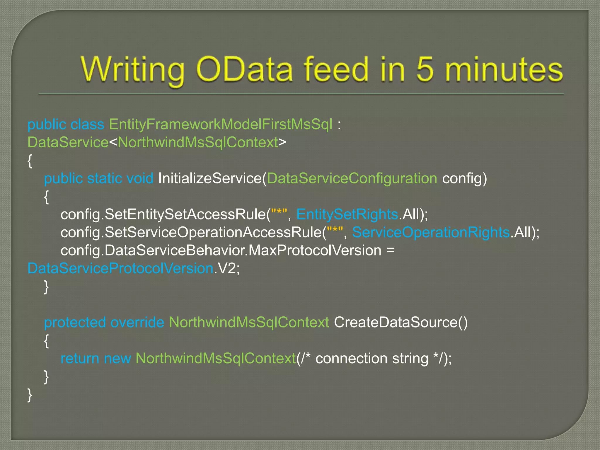 public class EntityFrameworkModelFirstMsSql :
DataService<NorthwindMsSqlContext>
{
  public static void InitializeService(DataServiceConfiguration config)
  {
     config.SetEntitySetAccessRule("*", EntitySetRights.All);
     config.SetServiceOperationAccessRule("*", ServiceOperationRights.All);
     config.DataServiceBehavior.MaxProtocolVersion =
DataServiceProtocolVersion.V2;
  }

    protected override NorthwindMsSqlContext CreateDataSource()
    {
      return new NorthwindMsSqlContext(/* connection string */);
    }
}
 