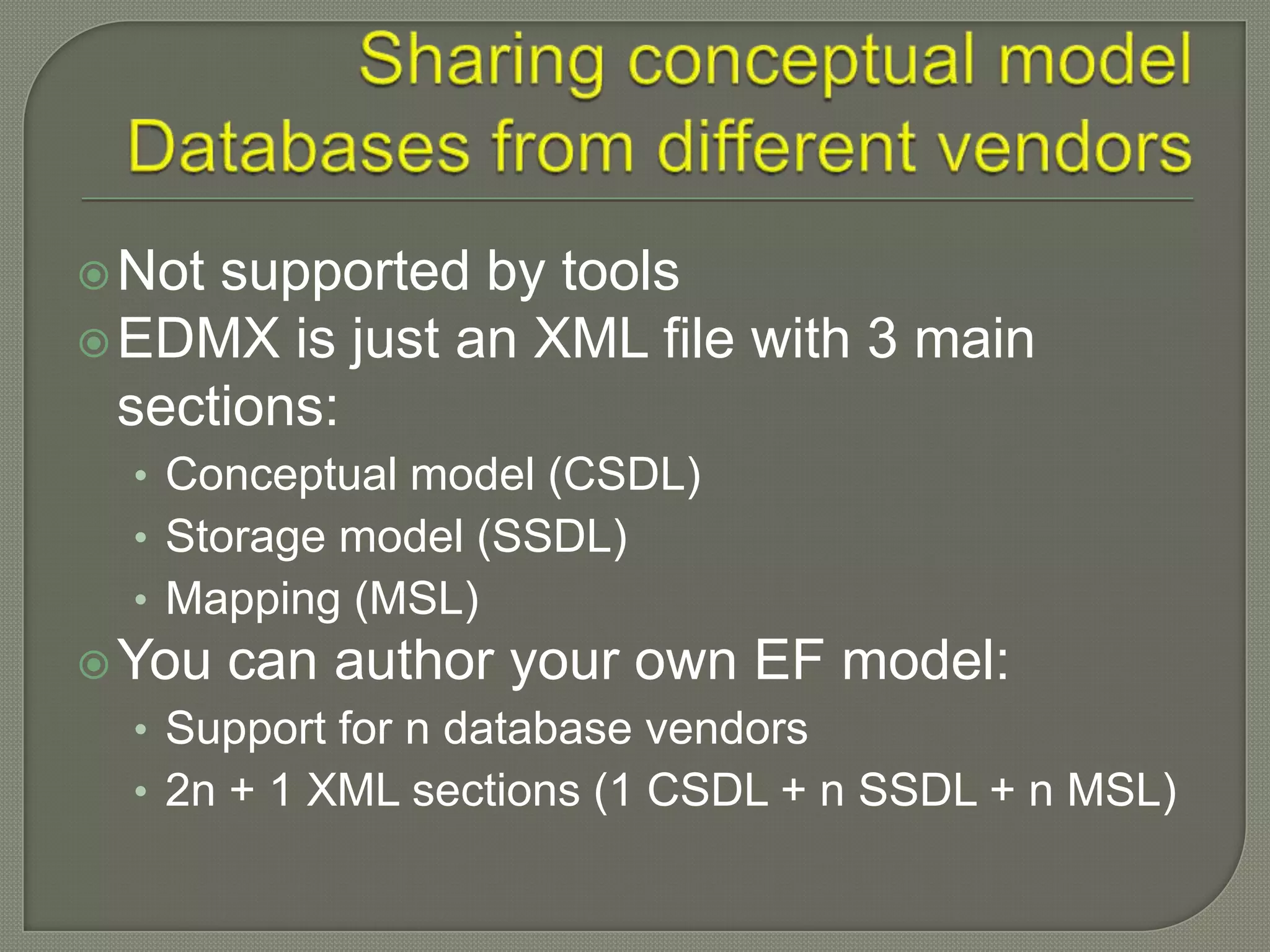  Not supported by tools
 EDMX is just an XML file with 3 main
  sections:
  • Conceptual model (CSDL)
  • Storage model (SSDL)
  • Mapping (MSL)
 You   can author your own EF model:
  • Support for n database vendors
  • 2n + 1 XML sections (1 CSDL + n SSDL + n MSL)
 