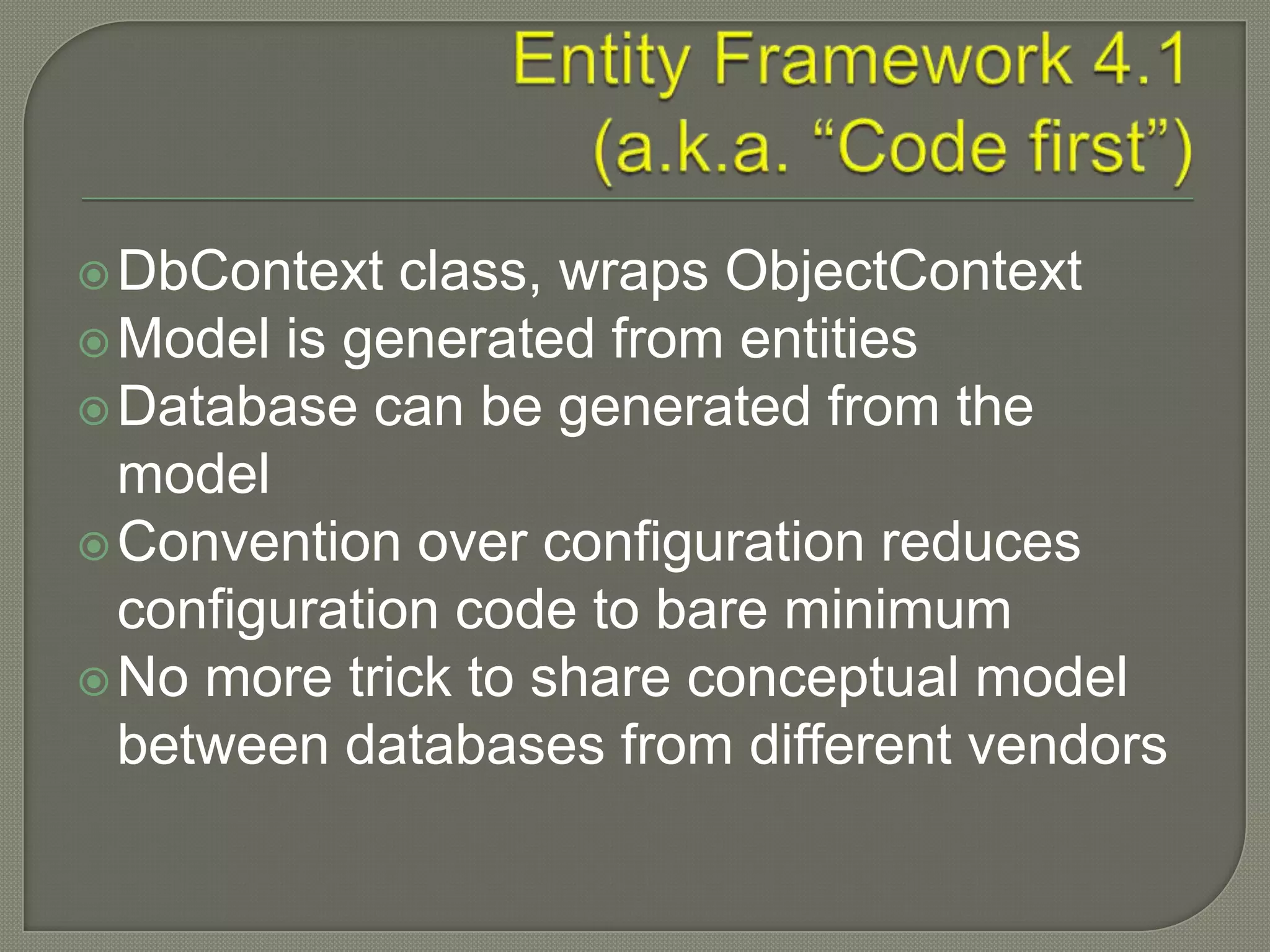  DbContext   class, wraps ObjectContext
 Model is generated from entities
 Database can be generated from the
  model
 Convention over configuration reduces
  configuration code to bare minimum
 No more trick to share conceptual model
  between databases from different vendors
 
