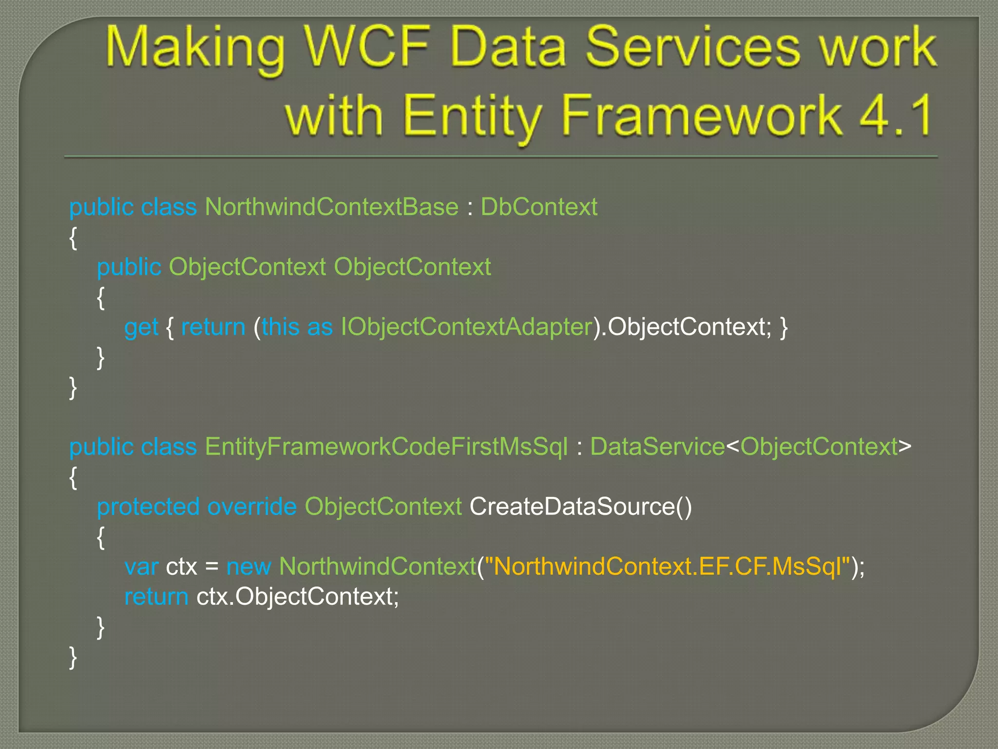 public class NorthwindContextBase : DbContext
{
  public ObjectContext ObjectContext
  {
     get { return (this as IObjectContextAdapter).ObjectContext; }
  }
}

public class EntityFrameworkCodeFirstMsSql : DataService<ObjectContext>
{
  protected override ObjectContext CreateDataSource()
  {
     var ctx = new NorthwindContext("NorthwindContext.EF.CF.MsSql");
     return ctx.ObjectContext;
  }
}
 
