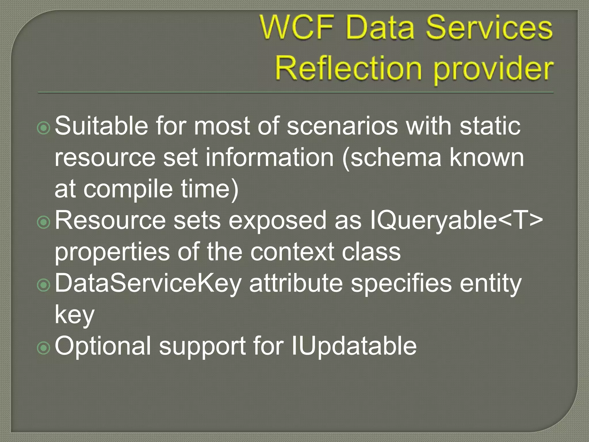 Suitable for most of scenarios with static
  resource set information (schema known
  at compile time)
 Resource sets exposed as IQueryable<T>
  properties of the context class
 DataServiceKey attribute specifies entity
  key
 Optional support for IUpdatable
 