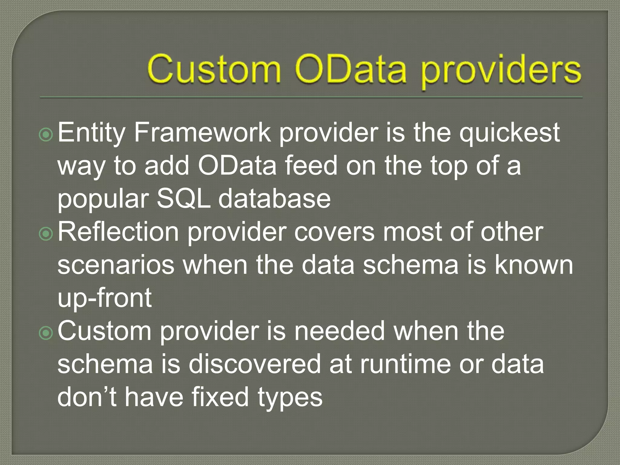  Entity Framework provider is the quickest
  way to add OData feed on the top of a
  popular SQL database
 Reflection provider covers most of other
  scenarios when the data schema is known
  up-front
 Custom provider is needed when the
  schema is discovered at runtime or data
  don‟t have fixed types
 