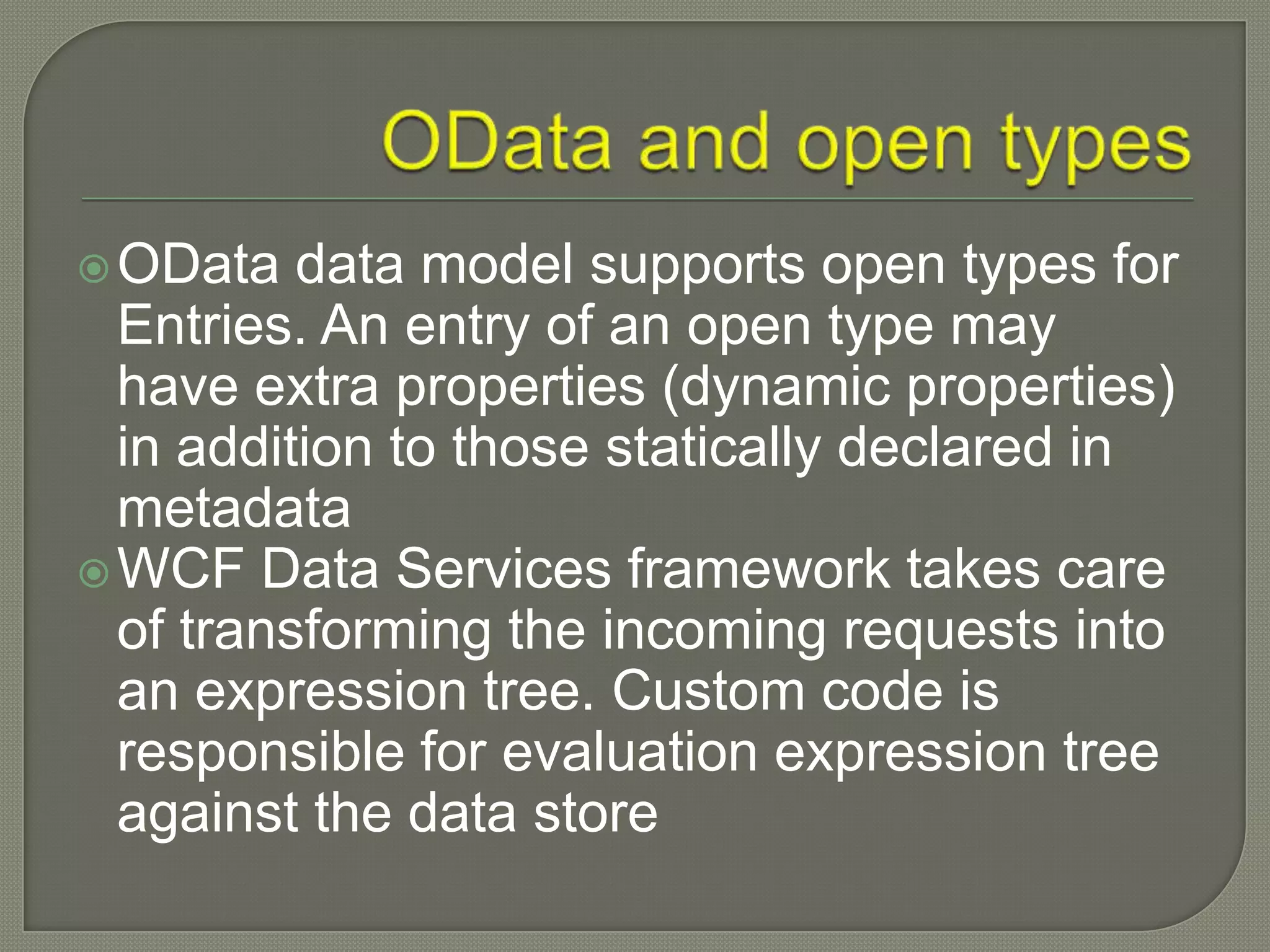  OData   data model supports open types for
  Entries. An entry of an open type may
  have extra properties (dynamic properties)
  in addition to those statically declared in
  metadata
 WCF Data Services framework takes care
  of transforming the incoming requests into
  an expression tree. Custom code is
  responsible for evaluation expression tree
  against the data store
 