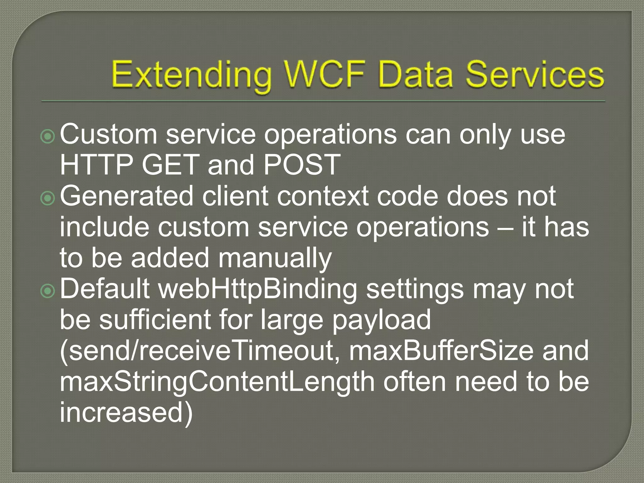  Custom   service operations can only use
  HTTP GET and POST
 Generated client context code does not
  include custom service operations – it has
  to be added manually
 Default webHttpBinding settings may not
  be sufficient for large payload
  (send/receiveTimeout, maxBufferSize and
  maxStringContentLength often need to be
  increased)
 