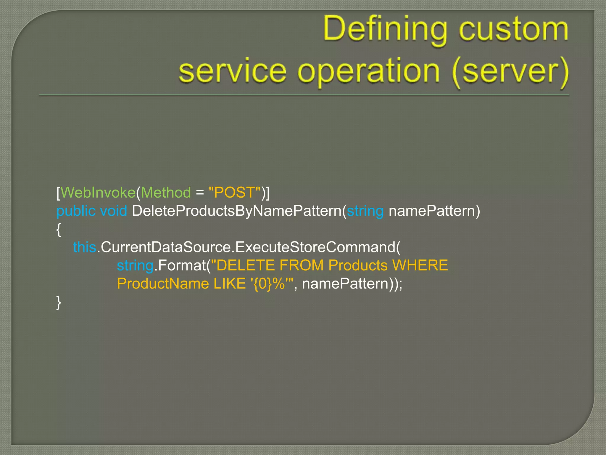 [WebInvoke(Method = "POST")]
public void DeleteProductsByNamePattern(string namePattern)
{
  this.CurrentDataSource.ExecuteStoreCommand(
         string.Format("DELETE FROM Products WHERE
         ProductName LIKE '{0}%'", namePattern));
}
 