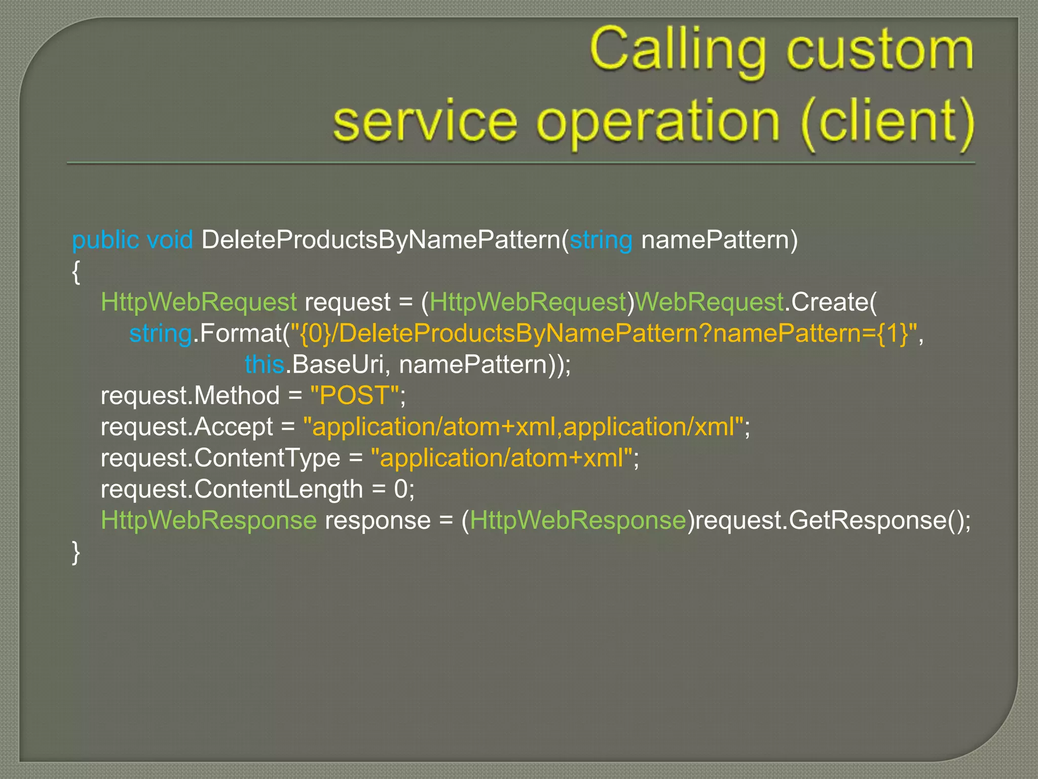 public void DeleteProductsByNamePattern(string namePattern)
{
  HttpWebRequest request = (HttpWebRequest)WebRequest.Create(
     string.Format("{0}/DeleteProductsByNamePattern?namePattern={1}",
               this.BaseUri, namePattern));
  request.Method = "POST";
  request.Accept = "application/atom+xml,application/xml";
  request.ContentType = "application/atom+xml";
  request.ContentLength = 0;
  HttpWebResponse response = (HttpWebResponse)request.GetResponse();
}
 