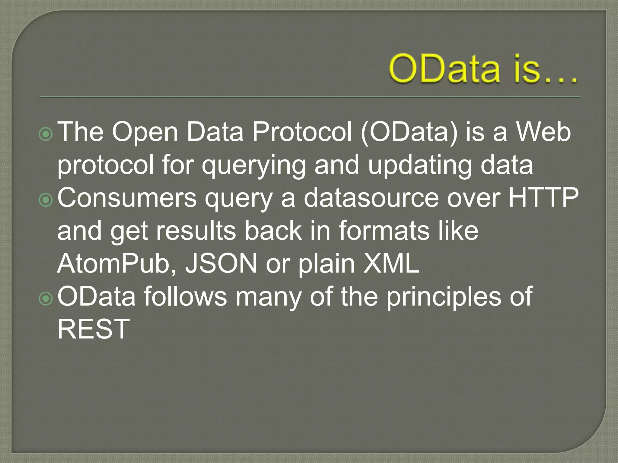  The Open Data Protocol (OData) is a Web
  protocol for querying and updating data
 Consumers query a datasource over HTTP
  and get results back in formats like
  AtomPub, JSON or plain XML
 OData follows many of the principles of
  REST
 