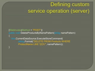 [WebInvoke(Method = "POST")]
public void DeleteProductsByNamePattern(string namePattern)
{
  this.CurrentDataSource.ExecuteStoreCommand(
         string.Format("DELETE FROM Products WHERE
         ProductName LIKE '{0}%'", namePattern));
}
 