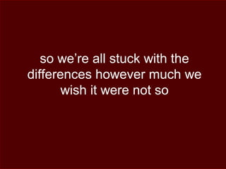 so we’re all stuck with the
differences however much we
wish it were not so
 