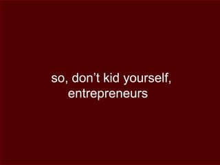so, don’t kid yourself,
entrepreneurs
 
