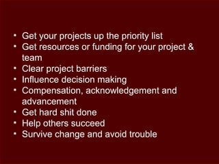 • Get your projects up the priority list
• Get resources or funding for your project &
team
• Clear project barriers
• Influence decision making
• Compensation, acknowledgement and
advancement
• Get hard shit done
• Help others succeed
• Survive change and avoid trouble
 