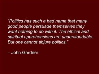 “Politics has such a bad name that many
good people persuade themselves they
want nothing to do with it. The ethical and
spiritual apprehensions are understandable.
But one cannot abjure politics.”
– John Gardner
 