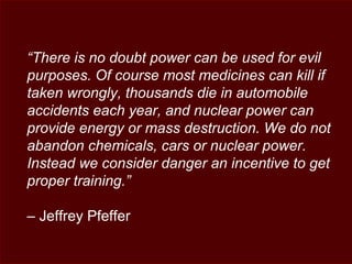 “There is no doubt power can be used for evil
purposes. Of course most medicines can kill if
taken wrongly, thousands die in automobile
accidents each year, and nuclear power can
provide energy or mass destruction. We do not
abandon chemicals, cars or nuclear power.
Instead we consider danger an incentive to get
proper training.”
– Jeffrey Pfeffer
 