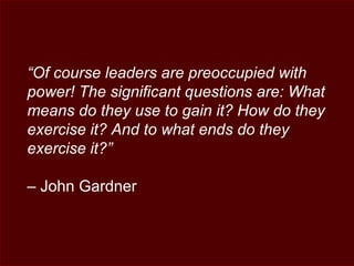 “Of course leaders are preoccupied with
power! The significant questions are: What
means do they use to gain it? How do they
exercise it? And to what ends do they
exercise it?”
– John Gardner
 