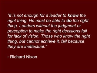 “It is not enough for a leader to know the
right thing. He must be able to do the right
thing. Leaders without the judgment or
perception to make the right decisions fail
for lack of vision. Those who know the right
thing, but cannot achieve it, fail because
they are ineffectual.”
- Richard Nixon
 