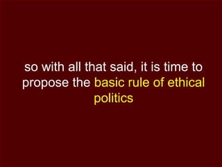 so with all that said, it is time to
propose the basic rule of ethical
politics
 