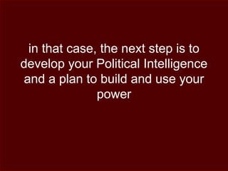 in that case, the next step is to
develop your Political Intelligence
and a plan to build and use your
power
 