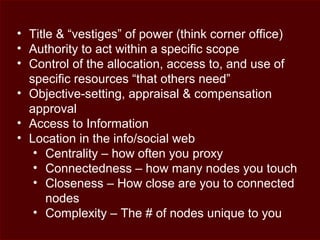 • Title & “vestiges” of power (think corner office)
• Authority to act within a specific scope
• Control of the allocation, access to, and use of
specific resources “that others need”
• Objective-setting, appraisal & compensation
approval
• Access to Information
• Location in the info/social web
• Centrality – how often you proxy
• Connectedness – how many nodes you touch
• Closeness – How close are you to connected
nodes
• Complexity – The # of nodes unique to you
 