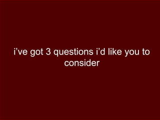 i’ve got 3 questions i’d like you to
consider
 