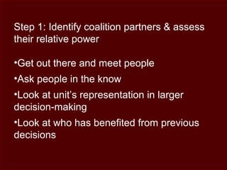 Step 1: Identify coalition partners & assess
their relative power
•Get out there and meet people
•Ask people in the know
•Look at unit’s representation in larger
decision-making
•Look at who has benefited from previous
decisions
 