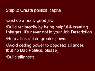 Step 2: Create political capital
•Just do a really good job
•Build reciprocity by being helpful & creating
linkages. It’s never not in your Job Description
•Help allies obtain greater power
•Avoid ceding power to opposed alliances
(but no Bad Politics, please)
•Build alliances
 