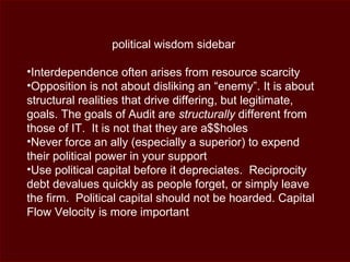 political wisdom sidebar
•Interdependence often arises from resource scarcity
•Opposition is not about disliking an “enemy”. It is about
structural realities that drive differing, but legitimate,
goals. The goals of Audit are structurally different from
those of IT. It is not that they are a$$holes
•Never force an ally (especially a superior) to expend
their political power in your support
•Use political capital before it depreciates. Reciprocity
debt devalues quickly as people forget, or simply leave
the firm. Political capital should not be hoarded. Capital
Flow Velocity is more important
 