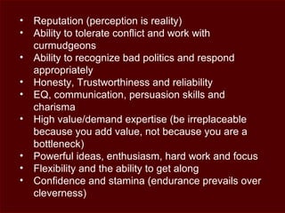 • Reputation (perception is reality)
• Ability to tolerate conflict and work with
curmudgeons
• Ability to recognize bad politics and respond
appropriately
• Honesty, Trustworthiness and reliability
• EQ, communication, persuasion skills and
charisma
• High value/demand expertise (be irreplaceable
because you add value, not because you are a
bottleneck)
• Powerful ideas, enthusiasm, hard work and focus
• Flexibility and the ability to get along
• Confidence and stamina (endurance prevails over
cleverness)
 