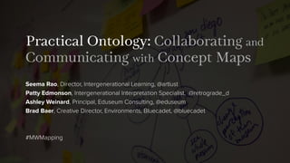 Practical Ontology: Collaborating and
Communicating with Concept Maps
Seema Rao, Director, Intergenerational Learning, @artlust
Patty Edmonson, Intergenerational Interpretation Specialist, @retrograde_d
Ashley Weinard, Principal, Eduseum Consulting, @eduseum
Brad Baer, Creative Director, Environments, Bluecadet, @bluecadet
#MWMapping
 