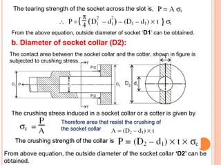 The tearing strength of the socket across the slot is,
From the above equation, outside diameter of socket ‘D1’ can be obtained.
b. Diameter of socket collar (D2):
The contact area between the socket collar and the cotter, shown in figure is
subjected to crushing stress.
The crushing stress induced in a socket collar or a cotter is given by
Therefore area that resist the crushing of
the socket collar
The crushing strength of the collar is
From above equation, the outside diameter of the socket collar ‘D2’ can be
obtained.
 