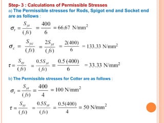 Step- 3 : Calculations of Permissible Stresses
a) The Permissible stresses for Rods, Spigot end and Socket end
are as follows :
b) The Permissible stresses for Cotter are as follows :
 