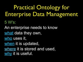 Practical Ontology for
Enterprise Data Management
5 W's:
An enterprise needs to know
what data they own,
who uses it,
when it is updated,
where it is stored and used,
why it is useful.
 